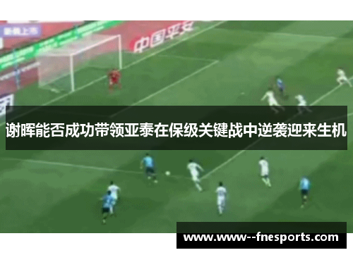 谢晖能否成功带领亚泰在保级关键战中逆袭迎来生机