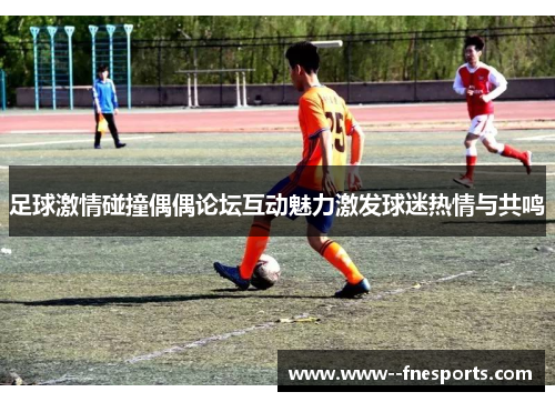 足球激情碰撞偶偶论坛互动魅力激发球迷热情与共鸣 足球激情碰撞偶偶论坛互动魅力激发球迷热情与共鸣