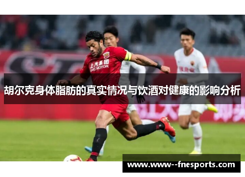 胡尔克身体脂肪的真实情况与饮酒对健康的影响分析 胡尔克身体脂肪的真实情况与饮酒对健康的影响分析