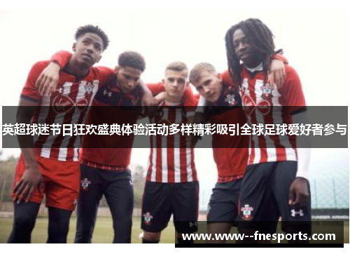 英超球迷节日狂欢盛典体验活动多样精彩吸引全球足球爱好者参与