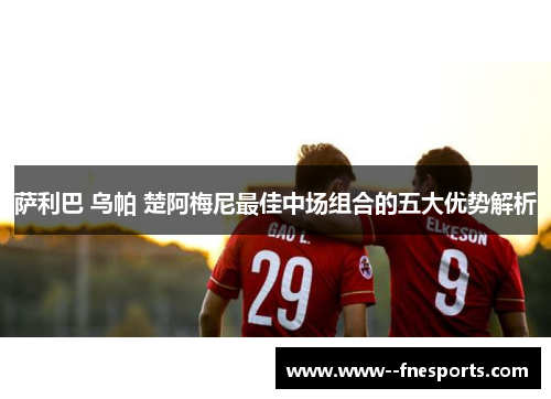 萨利巴 乌帕 楚阿梅尼最佳中场组合的五大优势解析 萨利巴 乌帕 楚阿梅尼最佳中场组合的五大优势解析